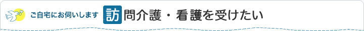ご自宅にお伺いします 訪問介護・看護を受けたい